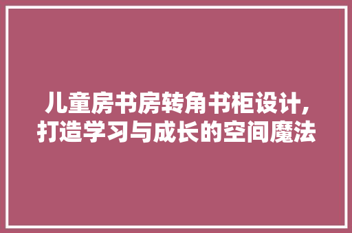 儿童房书房转角书柜设计,打造学习与成长的空间魔法