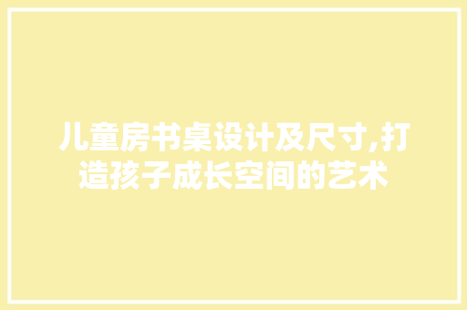 儿童房书桌设计及尺寸,打造孩子成长空间的艺术