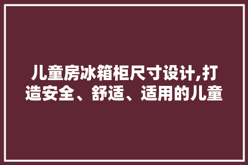 儿童房冰箱柜尺寸设计,打造安全、舒适、适用的儿童成长空间