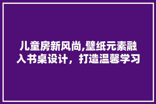 儿童房新风尚,壁纸元素融入书桌设计，打造温馨学习空间