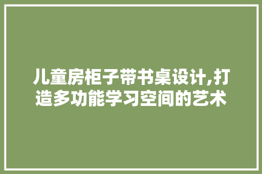 儿童房柜子带书桌设计,打造多功能学习空间的艺术