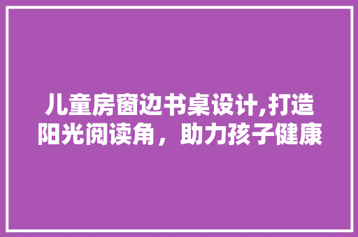 儿童房窗边书桌设计,打造阳光阅读角，助力孩子健康成长