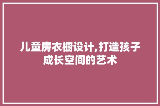 儿童房衣橱设计,打造孩子成长空间的艺术