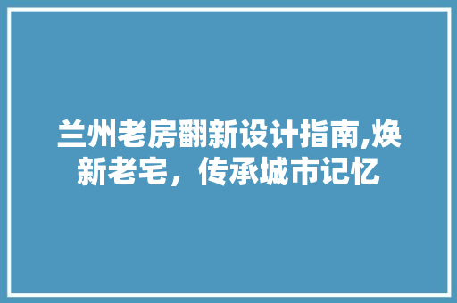 兰州老房翻新设计指南,焕新老宅，传承城市记忆