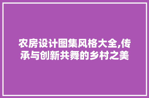 农房设计图集风格大全,传承与创新共舞的乡村之美