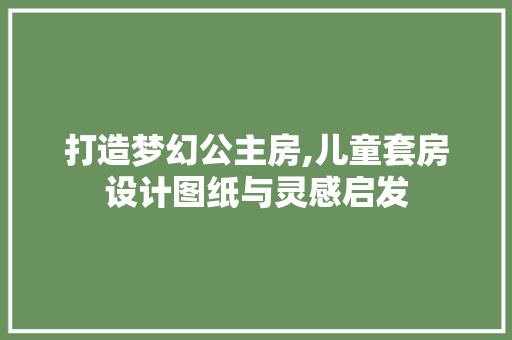 打造梦幻公主房,儿童套房设计图纸与灵感启发