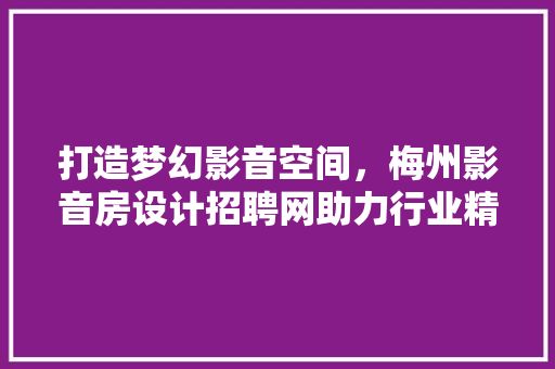 打造梦幻影音空间，梅州影音房设计招聘网助力行业精英共筑美好未来