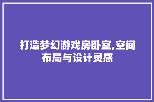打造梦幻游戏房卧室,空间布局与设计灵感