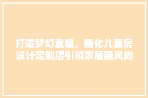 打造梦幻童趣，新化儿童房设计定制店引领家居新风尚