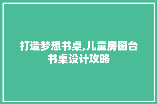 打造梦想书桌,儿童房窗台书桌设计攻略