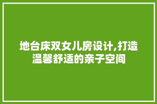 地台床双女儿房设计,打造温馨舒适的亲子空间