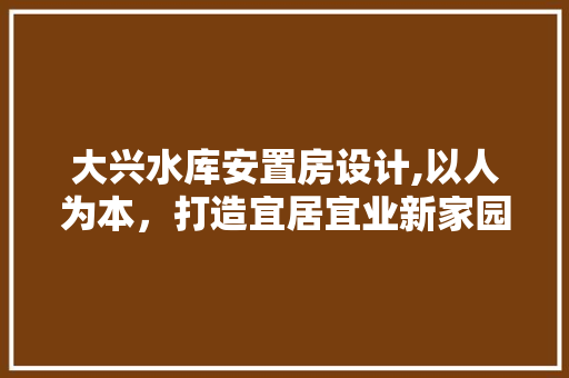 大兴水库安置房设计,以人为本，打造宜居宜业新家园