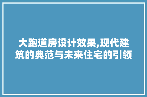 大跑道房设计效果,现代建筑的典范与未来住宅的引领