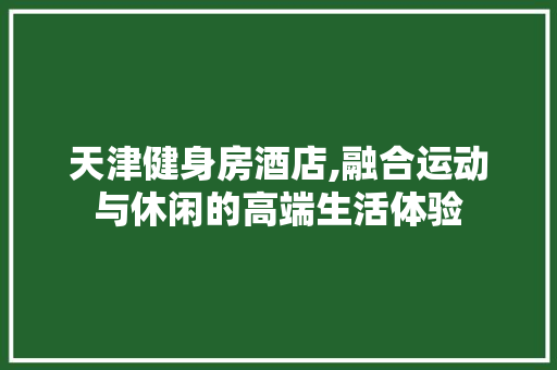 天津健身房酒店,融合运动与休闲的高端生活体验