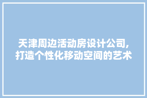 天津周边活动房设计公司,打造个性化移动空间的艺术匠心
