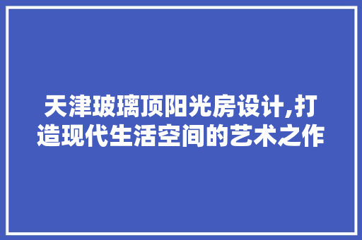 天津玻璃顶阳光房设计,打造现代生活空间的艺术之作