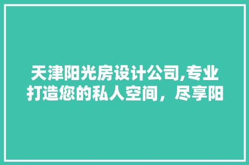 天津阳光房设计公司,专业打造您的私人空间，尽享阳光生活
