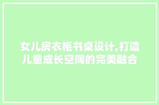 女儿房衣柜书桌设计,打造儿童成长空间的完美融合