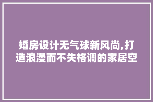 婚房设计无气球新风尚,打造浪漫而不失格调的家居空间