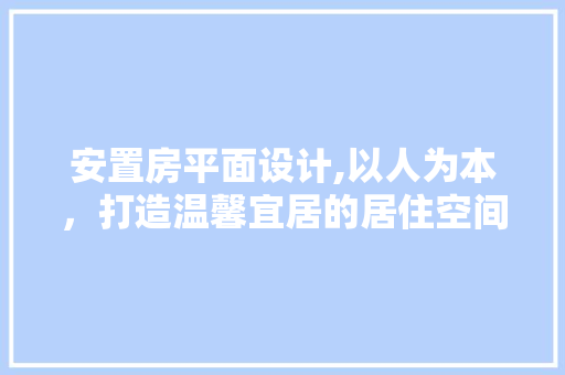 安置房平面设计,以人为本，打造温馨宜居的居住空间