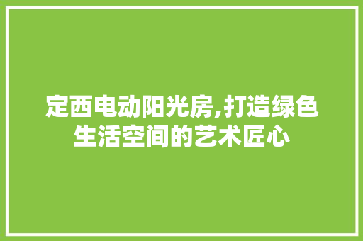 定西电动阳光房,打造绿色生活空间的艺术匠心