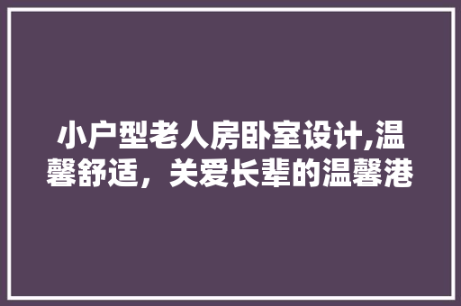 小户型老人房卧室设计,温馨舒适，关爱长辈的温馨港湾