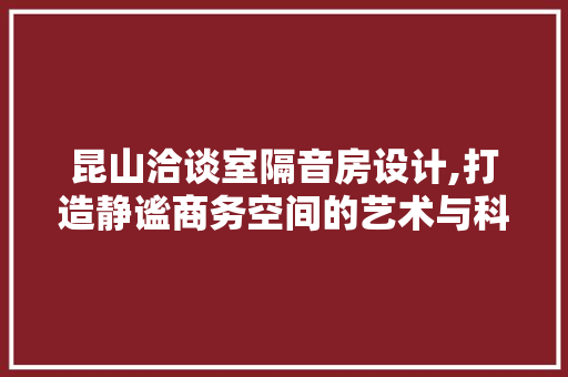 昆山洽谈室隔音房设计,打造静谧商务空间的艺术与科学