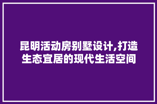 昆明活动房别墅设计,打造生态宜居的现代生活空间