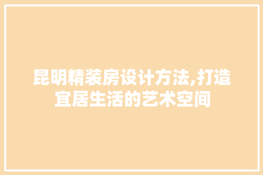 昆明精装房设计方法,打造宜居生活的艺术空间