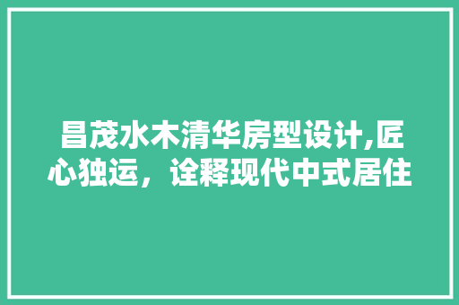 昌茂水木清华房型设计,匠心独运，诠释现代中式居住美学