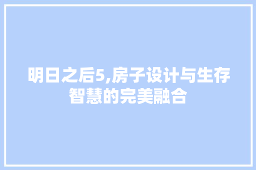 明日之后5,房子设计与生存智慧的完美融合
