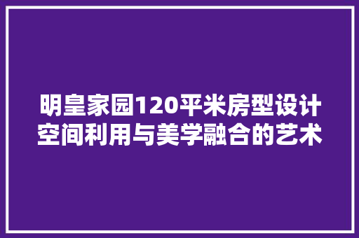 明皇家园120平米房型设计空间利用与美学融合的艺术