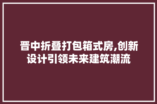 晋中折叠打包箱式房,创新设计引领未来建筑潮流