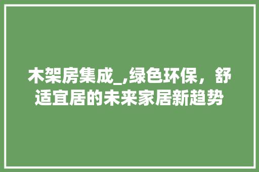 木架房集成_,绿色环保，舒适宜居的未来家居新趋势