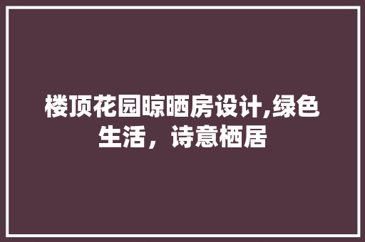 楼顶花园晾晒房设计,绿色生活，诗意栖居