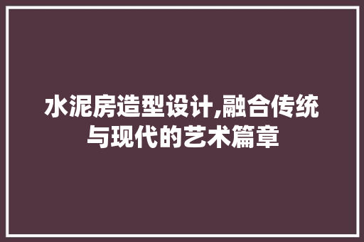水泥房造型设计,融合传统与现代的艺术篇章