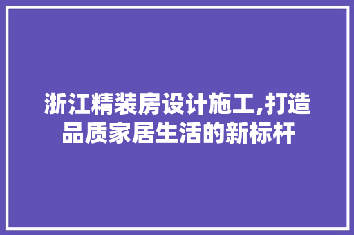 浙江精装房设计施工,打造品质家居生活的新标杆