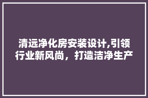 清远净化房安装设计,引领行业新风尚，打造洁净生产新境界
