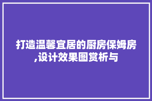 打造温馨宜居的厨房保姆房,设计效果图赏析与