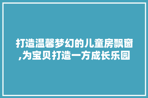 打造温馨梦幻的儿童房飘窗,为宝贝打造一方成长乐园
