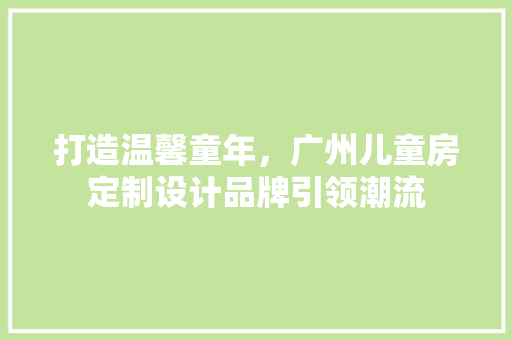 打造温馨童年，广州儿童房定制设计品牌引领潮流