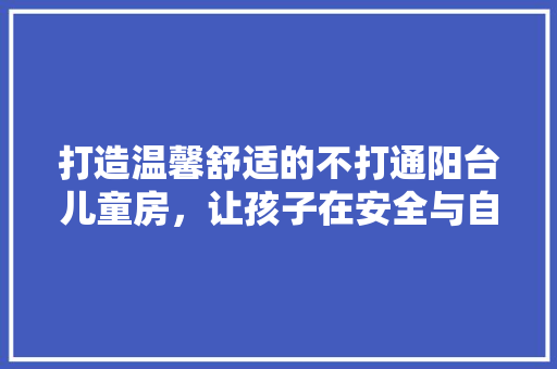 打造温馨舒适的不打通阳台儿童房，让孩子在安全与自然中茁壮成长