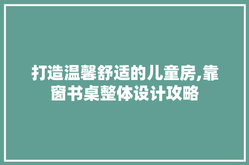 打造温馨舒适的儿童房,靠窗书桌整体设计攻略