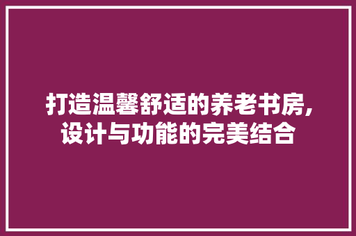 打造温馨舒适的养老书房,设计与功能的完美结合