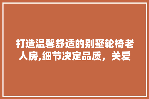 打造温馨舒适的别墅轮椅老人房,细节决定品质，关爱从设计开始