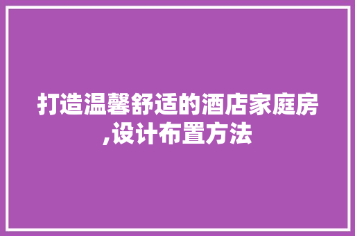 打造温馨舒适的酒店家庭房,设计布置方法