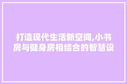 打造现代生活新空间,小书房与健身房相结合的智慧设计