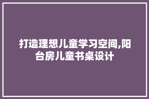 打造理想儿童学习空间,阳台房儿童书桌设计