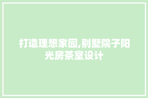 打造理想家园,别墅院子阳光房茶室设计
