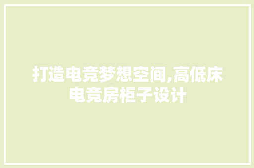打造电竞梦想空间,高低床电竞房柜子设计